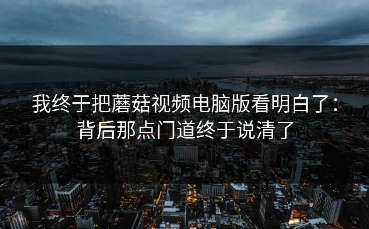 我终于把蘑菇视频电脑版看明白了：背后那点门道终于说清了
